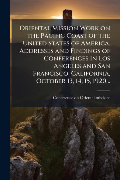 Oriental Mission Work on the Pacific Coast of the United States of America. Addresses and Findings of Conferences in Los Angeles and San Francisco California October 13 14 15 1920 ..