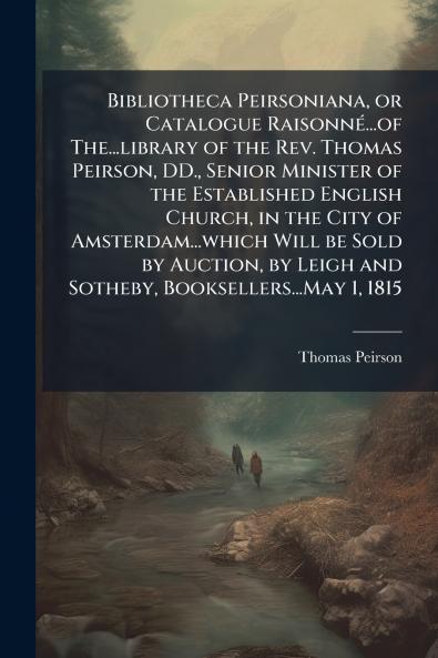 Bibliotheca Peirsoniana or Catalogue Raisonné...of The...library of the Rev. Thomas Peirson DD. Senior Minister of the Established English Church in the City of Amsterdam...which Will be Sold by Auction by Leigh and Sotheby Booksellers...May 1 1815