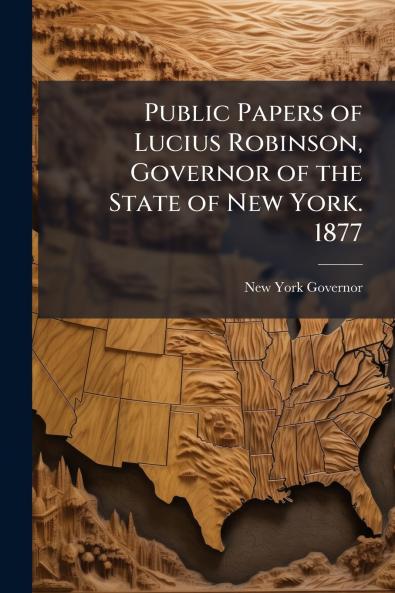 Public Papers of Lucius Robinson Governor of the State of New York. 1877