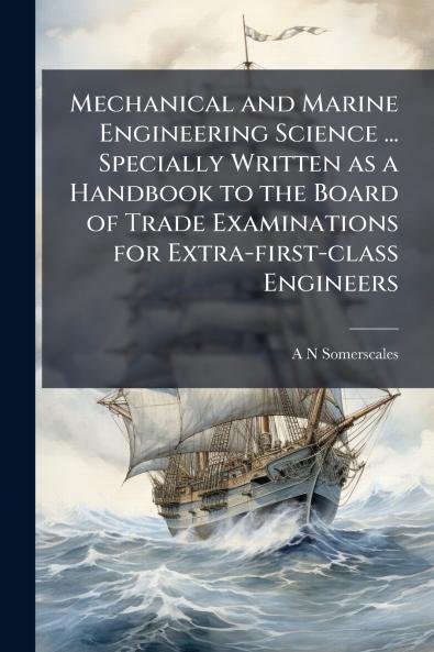 Mechanical and Marine Engineering Science ... Specially Written as a Handbook to the Board of Trade Examinations for Extra-first-class Engineers
