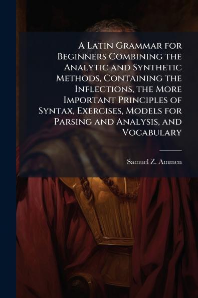 A Latin Grammar for Beginners Combining the Analytic and Synthetic Methods Containing the Inflections the More Important Principles of Syntax Exercises Models for Parsing and Analysis and Vocabulary