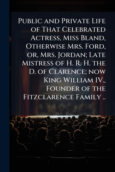 Public and Private Life of That Celebrated Actress Miss Bland Otherwise Mrs. Ford or Mrs. Jordan; Late Mistress of H. R. H. the D. of Clarence; now King William IV. Founder of the Fitzclarence Family ..