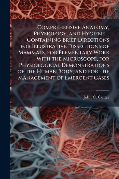 Comprehensive Anatomy Physiology and Hygiene ... Containing Brief Directions for Illustrative Dissections of Mammals for Elementary Work With the Microscope for Physiological Demonstrations of the Human Body and for the Management of Emergent Cases