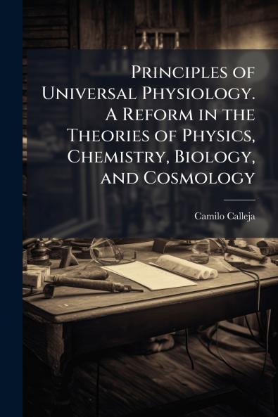 Principles of Universal Physiology. A Reform in the Theories of Physics Chemistry Biology and Cosmology