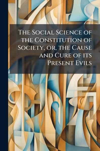 The Social Science of the Constitution of Society or the Cause and Cure of its Present Evils