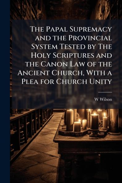 The Papal Supremacy and the Provincial System Tested by The Holy Scriptures and the Canon Law of the Ancient Church With a Plea for Church Unity