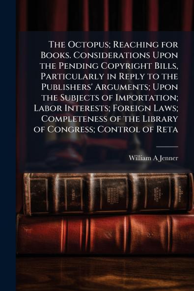 The Octopus; Reaching for Books. Considerations Upon the Pending Copyright Bills Particularly in Reply to the Publishers' Arguments; Upon the Subjects of Importation; Labor Interests; Foreign Laws; Completeness of the Library of Congress; Control of Reta