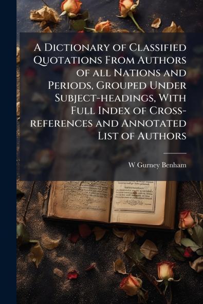 A Dictionary of Classified Quotations From Authors of all Nations and Periods Grouped Under Subject-headings With Full Index of Cross-references and Annotated List of Authors