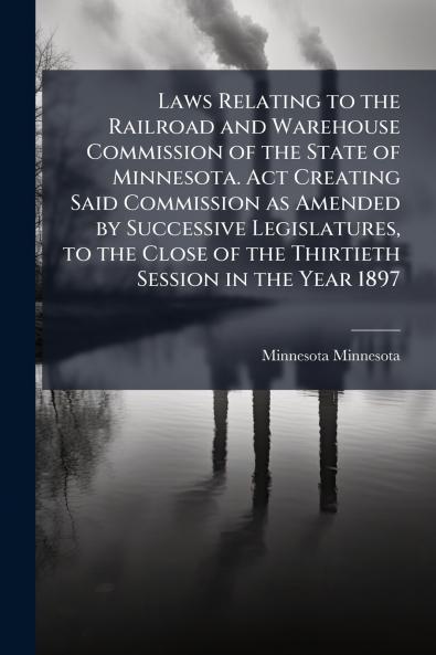 Laws Relating to the Railroad and Warehouse Commission of the State of Minnesota. Act Creating Said Commission as Amended by Successive Legislatures to the Close of the Thirtieth Session in the Year 1897