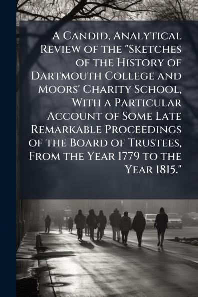 A Candid Analytical Review of the Sketches of the History of Dartmouth College and Moors' Charity School With a Particular Account of Some Late Remarkable Proceedings of the Board of Trustees From the Year 1779 to the Year 1815.