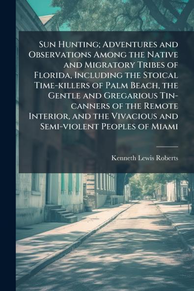 Sun Hunting; Adventures and Observations Among the Native and Migratory Tribes of Florida Including the Stoical Time-killers of Palm Beach the Gentle and Gregarious Tin-canners of the Remote Interior and the Vivacious and Semi-violent Peoples of Miami