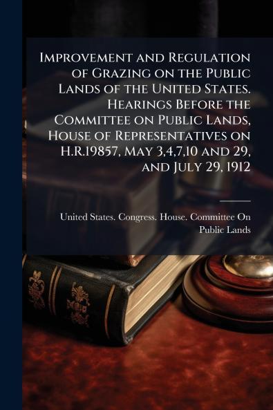 Improvement and Regulation of Grazing on the Public Lands of the United States. Hearings Before the Committee on Public Lands House of Representatives on H.R.19857 May 34710 and 29 and July 29 1912