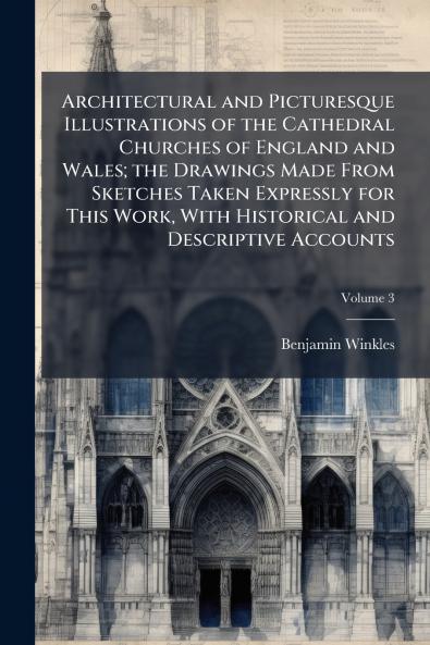 Architectural and Picturesque Illustrations of the Cathedral Churches of England and Wales; the Drawings Made From Sketches Taken Expressly for This Work With Historical and Descriptive Accounts; Volume 3
