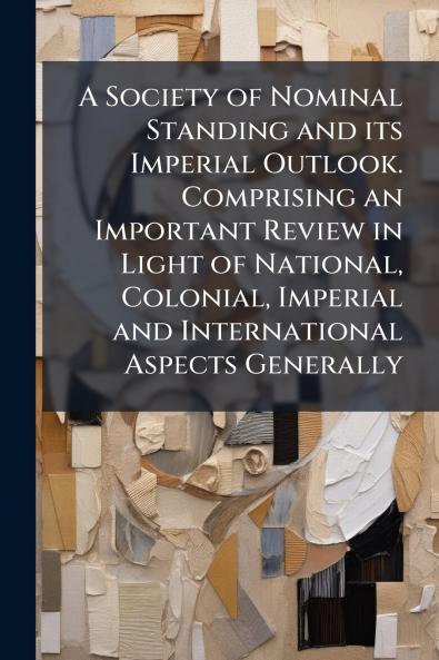 A Society of Nominal Standing and its Imperial Outlook. Comprising an Important Review in Light of National Colonial Imperial and International Aspects Generally