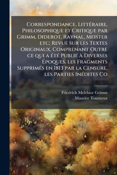 Correspondance Littéraire Philosophique et Critique par Grimm Diderot Raynal Meister etc; Revue sur les Textes Originaux Comprenant Outre ce qui a été Publié à Diverses Époques les Fragments Supprimés en 1813 par la Censure les Parties Inédites Co