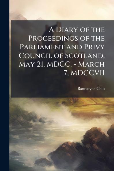 A Diary of the Proceedings of the Parliament and Privy Council of Scotland May 21 MDCC. - March 7 MDCCVII