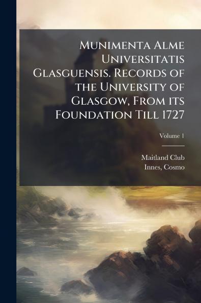 Munimenta Alme Universitatis Glasguensis. Records of the University of Glasgow From its Foundation Till 1727; Volume 1