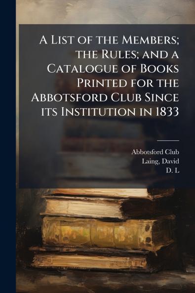 A List of the Members; the Rules; and a Catalogue of Books Printed for the Abbotsford Club Since its Institution in 1833