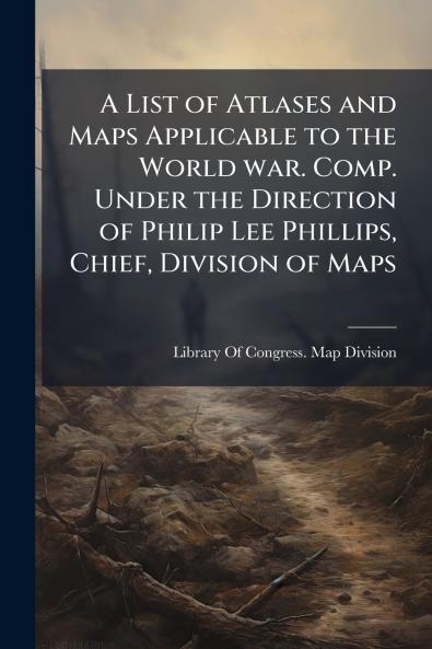A List of Atlases and Maps Applicable to the World war. Comp. Under the Direction of Philip Lee Phillips Chief Division of Maps