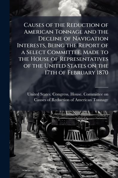 Causes of the Reduction of American Tonnage and the Decline of Navigation Interests Being the Report of a Select Committee Made to the House of Representatives of the United States on the 17th of February 1870