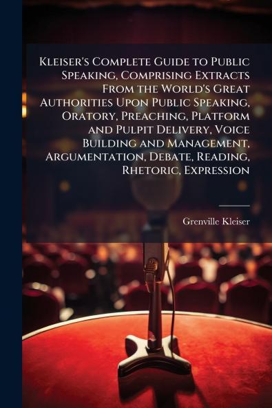 Kleiser's Complete Guide to Public Speaking Comprising Extracts From the World's Great Authorities Upon Public Speaking Oratory Preaching Platform and Pulpit Delivery Voice Building and Management Argumentation Debate Reading Rhetoric Expression