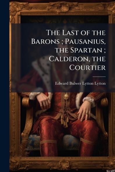 The Last of the Barons ; Pausanius the Spartan ; Calderon the Courtier