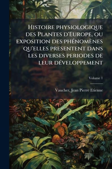 Histoire physiologique des Plantes d'Europe ou exposition des phénomènes qu'elles presentent dans les diverses periodes de leur développement; Volume 1