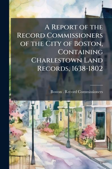 A Report of the Record Commissioners of the City of Boston Containing Charlestown Land Records 1638-1802