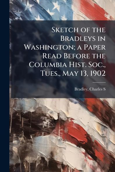 Sketch of the Bradleys in Washington; a Paper Read Before the Columbia Hist. Soc. Tues. May 13 1902