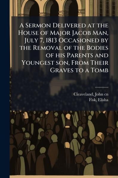 A Sermon Delivered at the House of Major Jacob Man July 7 1813 Occasioned by the Removal of the Bodies of his Parents and Youngest son From Their Graves to a Tomb