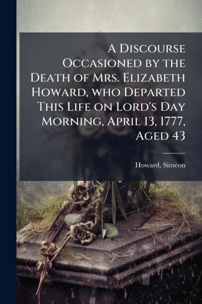 A Discourse Occasioned by the Death of Mrs. Elizabeth Howard who Departed This Life on Lord's Day Morning April 13 1777 Aged 43