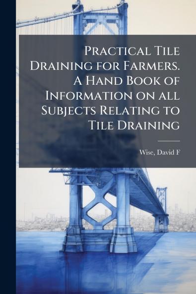 Practical Tile Draining for Farmers. A Hand Book of Information on all Subjects Relating to Tile Draining