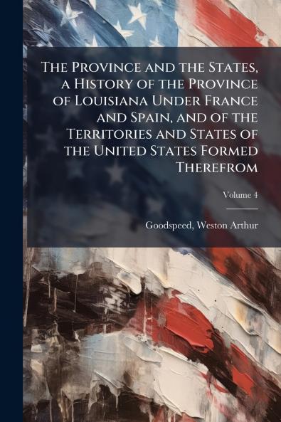 The Province and the States a History of the Province of Louisiana Under France and Spain and of the Territories and States of the United States Formed Therefrom; Volume 4