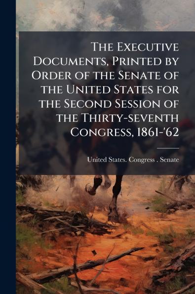The Executive Documents Printed by Order of the Senate of the United States for the Second Session of the Thirty-seventh Congress 1861-'62
