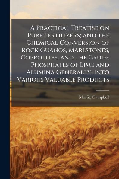 A Practical Treatise on Pure Fertilizers; and the Chemical Conversion of Rock Guanos Marlstones Coprolites and the Crude Phosphates of Lime and Alumina Generally Into Various Valuable Products