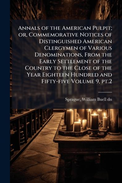 Annals of the American Pulpit; or Commemorative Notices of Distinguished American Clergymen of Various Denominations From the Early Settlement of the Country to the Close of the Year Eighteen Hundred and Fifty-five Volume 9 pt.2