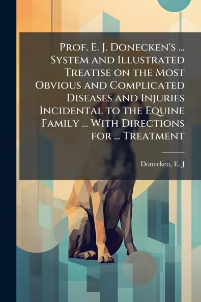 Prof. E. J. Donecken's ... System and Illustrated Treatise on the Most Obvious and Complicated Diseases and Injuries Incidental to the Equine Family ... With Directions for ... Treatment