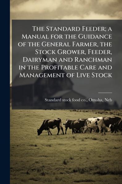 The Standard Feeder; a Manual for the Guidance of the General Farmer the Stock Grower Feeder Dairyman and Ranchman in the Profitable Care and Management of Live Stock