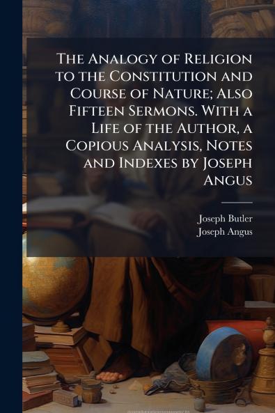 The Analogy of Religion to the Constitution and Course of Nature; Also Fifteen Sermons. With a Life of the Author a Copious Analysis Notes and Indexes by Joseph Angus
