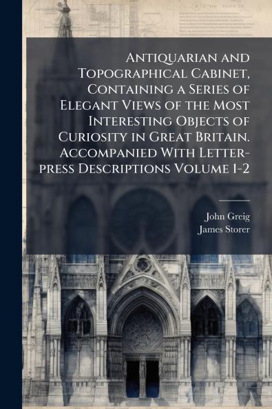 Antiquarian and Topographical Cabinet Containing a Series of Elegant Views of the Most Interesting Objects of Curiosity in Great Britain. Accompanied With Letter-press Descriptions Volume 1-2