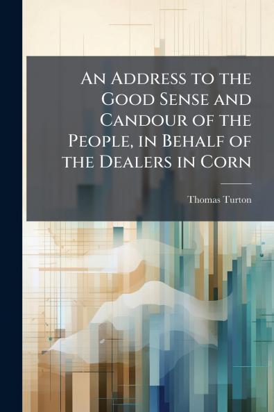 An Address to the Good Sense and Candour of the People in Behalf of the Dealers in Corn