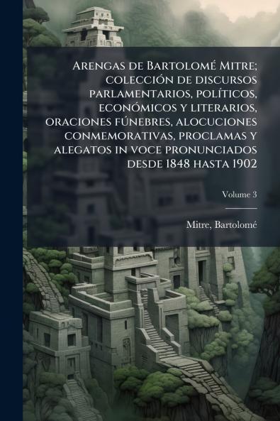 Arengas de Bartolomé Mitre; colección de discursos parlamentarios políticos económicos y literarios oraciones fúnebres alocuciones conmemorativas proclamas y alegatos in voce pronunciados desde 1848 hasta 1902; Volume 3
