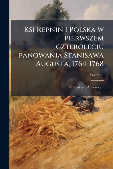 Ksi Repnin i Polska w pierwszem czteroleciu panowania Stanisawa Augusta 1764-1768; Volume 1