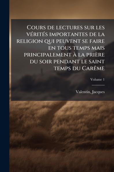 Cours de lectures sur les vérités importantes de la religion qui peuvent se faire en tous temps mais principalement à la prière du soir pendant le saint temps du Carême; Volume 1