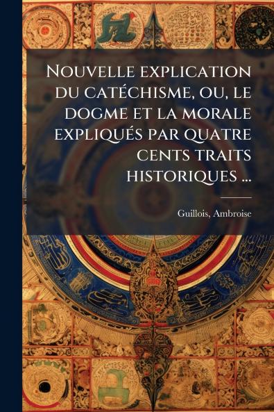 Nouvelle explication du catéchisme ou le dogme et la morale expliqués par quatre cents traits historiques ...