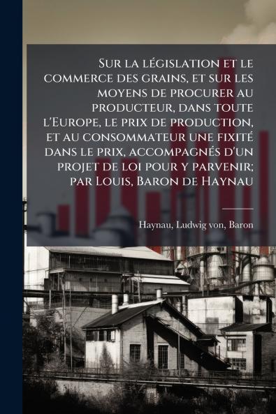 Sur la législation et le commerce des grains et sur les moyens de procurer au producteur dans toute l'Europe le prix de production et au consommateur une fixité dans le prix accompagnés d'un projet de loi pour y parvenir; par Louis Baron de Haynau
