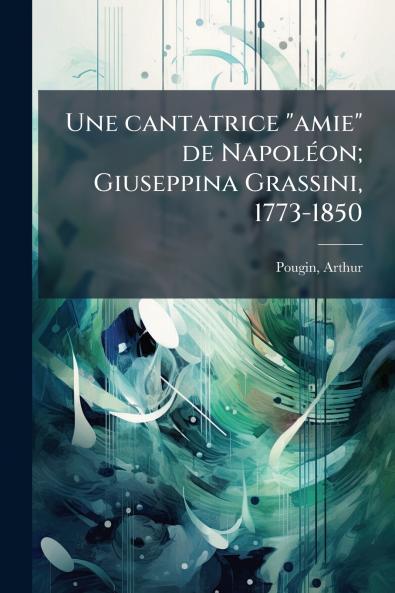 Une cantatrice amie de Napoléon; Giuseppina Grassini 1773-1850