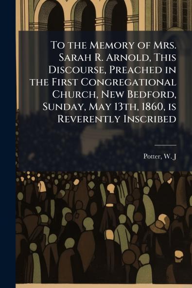 To the Memory of Mrs. Sarah R. Arnold This Discourse Preached in the First Congregational Church New Bedford Sunday May 13th 1860 is Reverently Inscribed