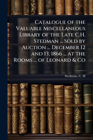 Catalogue of the Valuable Miscellaneous Library of the Late C.H. Stedman ... Sold by Auction ... December 12 and 13 1866 ... at the Rooms ... of Leonard & Co