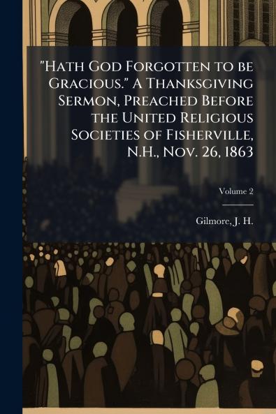 Hath God Forgotten to be Gracious. A Thanksgiving Sermon Preached Before the United Religious Societies of Fisherville N.H. Nov. 26 1863; Volume 2